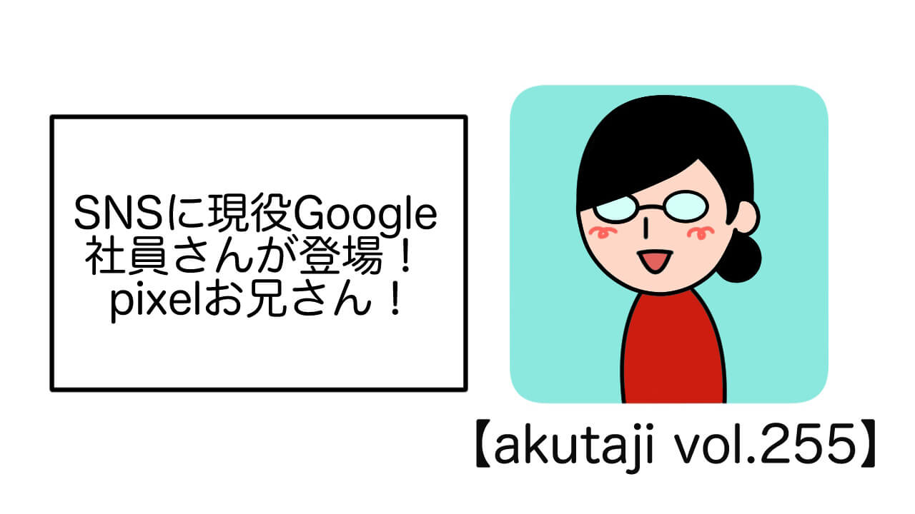 SNSに現役Google社員さんが登場！Pixelお兄さん！【akutaji Vol.255】