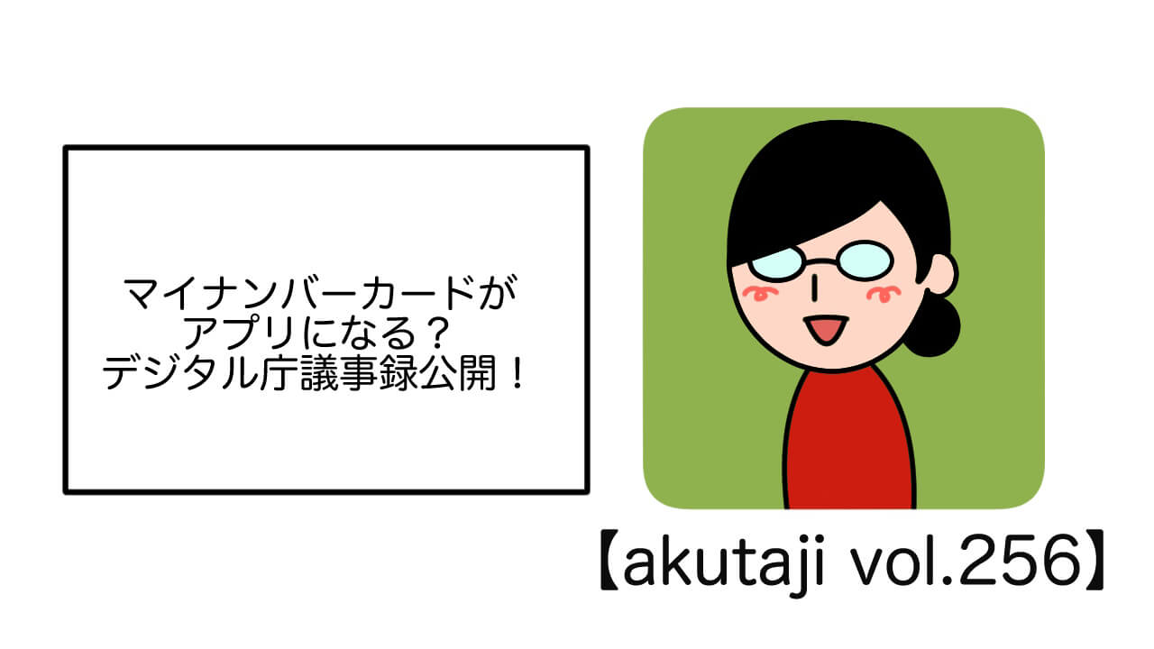 マイナンバーカードがアプリになる？デジタル庁議事録公開！【akutaji Vol.256】