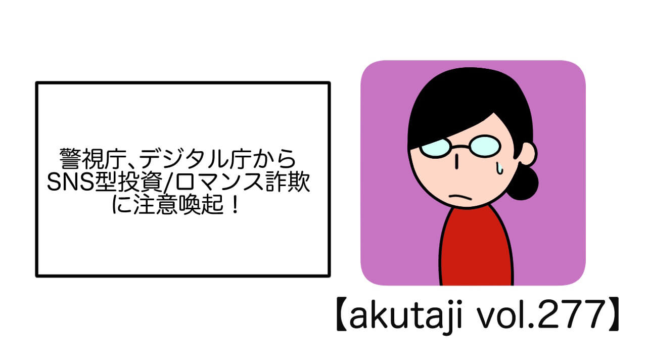 警視庁、デジタル庁からSNS方投資/ロマンス詐欺に注意喚起！【akutaji Vol.277】