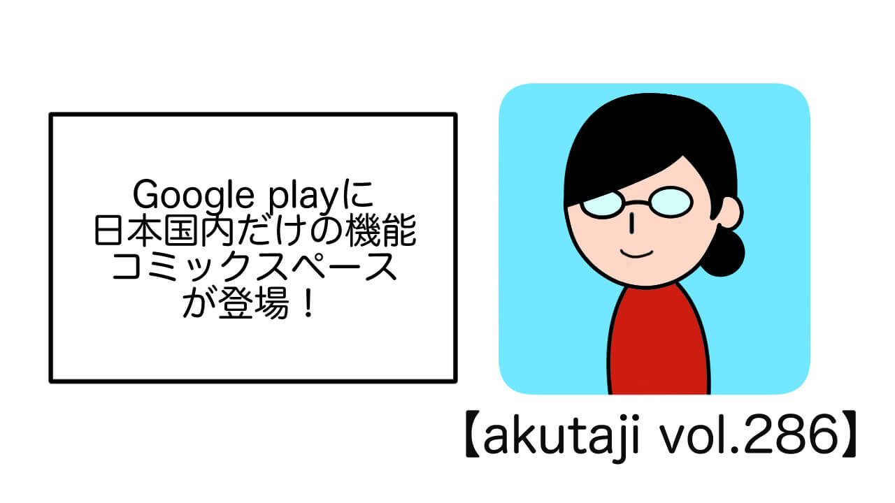 Google Playに日本国内だけの機能コミックスペースが登場！【akutaji Vol.286】