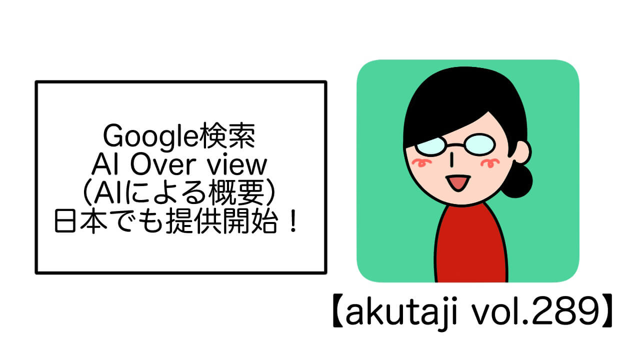 Google検索AI Overview（AI による概要）日本でも提供開始！【akutaji Vol.289】